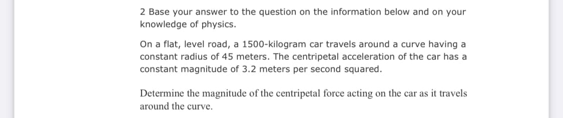 2 Base your answer to the question on the information below and on your
knowledge of physics.
On a flat, level road, a 1500-kilogram car travels around a curve having a
constant radius of 45 meters. The centripetal acceleration of the car has a
constant magnitude of 3.2 meters per second squared.
Determine the magnitude of the centripetal force acting on the car as it travels
around the curve.
