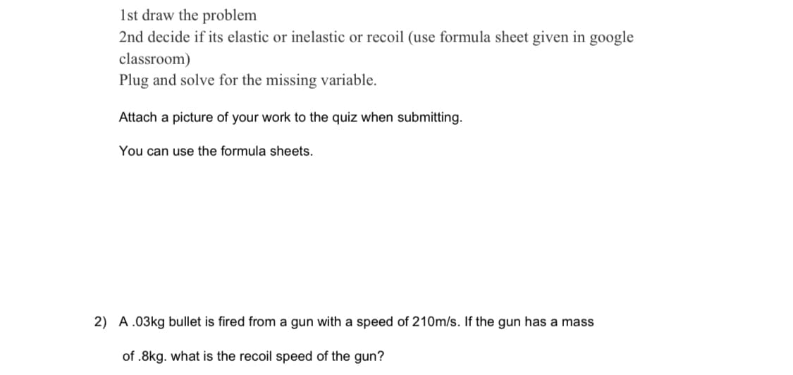 1st draw the problem
2nd decide if its elastic or inelastic or recoil (use formula sheet given in google
classroom)
Plug and solve for the missing variable.
Attach a picture of your work to the quiz when submitting.
You can use the formula sheets.
2) A.03kg bullet is fired from a gun with a speed of 210m/s. If the gun has a mass
of .8kg. what is the recoil speed of the gun?
