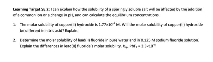 Learning Target SE.2: I can explain how the solubility of a sparingly soluble salt will be affected by the addition
of a common ion or a change in pH, and can calculate the equilibrium concentrations.
1. The molar solubility of copper(II) hydroxide is 1.77x10 M. Will the molar solubility of copper(II) hydroxide
be different in nitric acid? Explain.
2. Determine the molar solubility of lead(1I) fluoride in pure water and in 0.125 M sodium fluoride solution.
Explain the differences in lead(1I) fluoride's molar solubility. Ksp, PBF2 = 3.3×10
