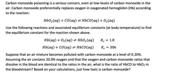 Carbon monoxide poisoning is a serious concern, even at low-levels of carbon monoxide in the
air. Carbon monoxide preferentially replaces oxygen in oxygenated hemoglobin (Hb) according
to the reaction:
Hb0,(aq) + CO(aq) = HBCO(aq) + 02(aq)
Use the following reactions and associated equilibrium constants (at body temperature) to find
the equilibrium constant for the reaction shown above.
нь(ад) + 0,(аg) ӕ ньо,(аg) К. 3 1.8
нЬ ад) + со(аq) ӕ ньсо(ад)
Ke = 306
Suppose that an air mixture becomes polluted with carbon monoxide at a level of 0.20%.
Assuming the air contains 20.0% oxygen and that the oxygen and carbon monoxide ratios that
dissolve in the blood are identical to the ratios in the air, what is the ratio of HbCO to HbOz in
the bloodstream? Based on your calculations, just how toxic is carbon monoxide?
