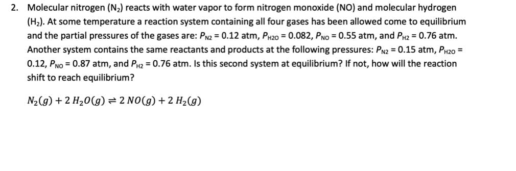 2. Molecular nitrogen (N2) reacts with water vapor to form nitrogen monoxide (NO) and molecular hydrogen
(H2). At some temperature a reaction system containing all four gases has been allowed come to equilibrium
and the partial pressures of the gases are: PN2 = 0.12 atm, PH20 = 0.082, PNo = 0.55 atm, and PH2 = 0.76 atm.
Another system contains the same reactants and products at the following pressures: Pn2 = 0.15 atm, PH20 =
0.12, PNo = 0.87 atm, and P2 = 0.76 atm. Is this second system at equilibrium? If not, how will the reaction
shift to reach equilibrium?
N2(g) + 2 H20(g) = 2 NO(g) + 2 H2(g)
