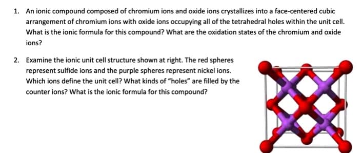 1. An ionic compound composed of chromium ions and oxide ions crystallizes into a face-centered cubic
arrangement of chromium ions with oxide ions occupying all of the tetrahedral holes within the unit cell.
What is the ionic formula for this compound? What are the oxidation states of the chromium and oxide
ions?
2. Examine the ionic unit cell structure shown at right. The red spheres
represent sulfide ions and the purple spheres represent nickel ions.
Which ions define the unit cell? What kinds of "holes" are filled by the
counter ions? What is the ionic formula for this compound?
