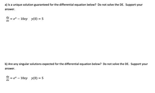 a) Is a unique solution guaranteed for the differential equation below? Do not solve the DE. Support your
answer.
*= e* - 10xy y(0) = 5
b) Are any singular solutions expected for the differential equation below? Do not solve the DE. Support your
answer.
2= e* - 10xy y(0) = 5
dx
