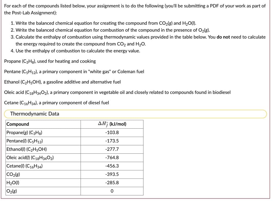 For each of the compounds listed below, your assignment is to
the following (you'll be submitting a PDF of your work as part of
the Post-Lab Assignment):
1. Write the balanced chemical equation for creating the compound from CO2(g) and H20(1).
2. Write the balanced chemical equation for combustion of the compound in the presence of O2(g).
3. Calculate the enthalpy of combustion using thermodynamic values provided in the table below. You do not need to calculate
the energy required to create the compound from CO2 and H20.
4. Use the enthalpy of combustion to calculate the energy value.
Propane (C3H8), used for heating and cooking
Pentane (C5H12), a primary component in "white gas" or Coleman fuel
Ethanol (C2H5OH), a gasoline additive and alternative fuel
Oleic acid (C18H3402), a primary component in vegetable oil and closely related to compounds found in biodiesel
Cetane (C16H34), a primary component of diesel fuel
Thermodynamic Data
Compound
Propane(g) (C3H3)
AH; (kJ/mol)
-103.8
Pentane(l) (C5H12)
-173.5
Ethanol(1) (C2H5OH)
-277.7
Oleic acid(1) (C18H3402)
-764.8
Cetane(l) (C16H34)
-456.3
CO2(3)
-393.5
H2O(1)
-285.8
O2(8)
