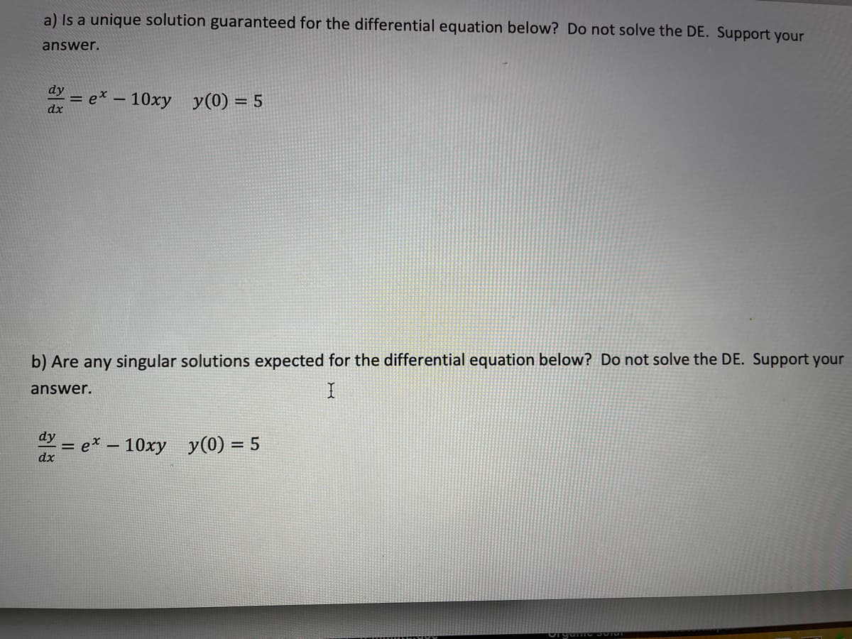 a) Is a unique solution guaranteed for the differential equation below? Do not solve the DE. Support your
answer.
dy
a= ex – 10xy y(0) = 5
%3D
b) Are any singular solutions expected for the differential equation below? Do not solve the DE. Support your
answer.
dy
= e* – 10xy y(0) = 5
dx
