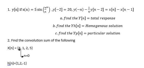 1. y[n] if x(n) = 5 sin (7) ,y[-2] = 20, y(n) — y[n − 2] = x[n] − x[n − 1]
a. find the Y[n] = total response
b. find the Yh[n] = Homogenous solution
c. find the Yp [n] = particular solution
2. Find the convolution sum of the following
X[n] = {4, 1, 2, 5}
n=0
h[n]={1,2,-1}