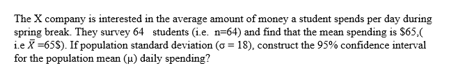 The X company is interested in the average amount of money a student spends per day during
spring break. They survey 64 students (i.e. n=64) and find that the mean spending is $65,(
i.e X =65$). If population standard deviation (o = 18), construct the 95% confidence interval
for the population mean (u) daily spending?
