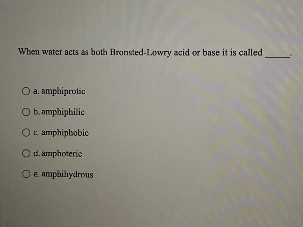 When water acts as both Bronsted-Lowry acid or base it is called
O a. amphiprotic
O b. amphiphilic
c. amphiphobic
O d. amphoteric
O e. amphihydrous
