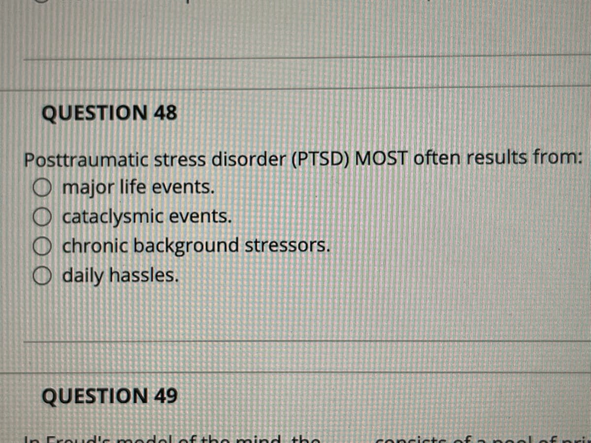 QUESTION 48
Posttraumatic stress disorder (PTSD) MOST often results from:
O major life events.
O cataclysmic events.
O chronic background stressors.
O daily hassles.
QUESTION 49
In Froud's m
elof the mind the
concictc of
