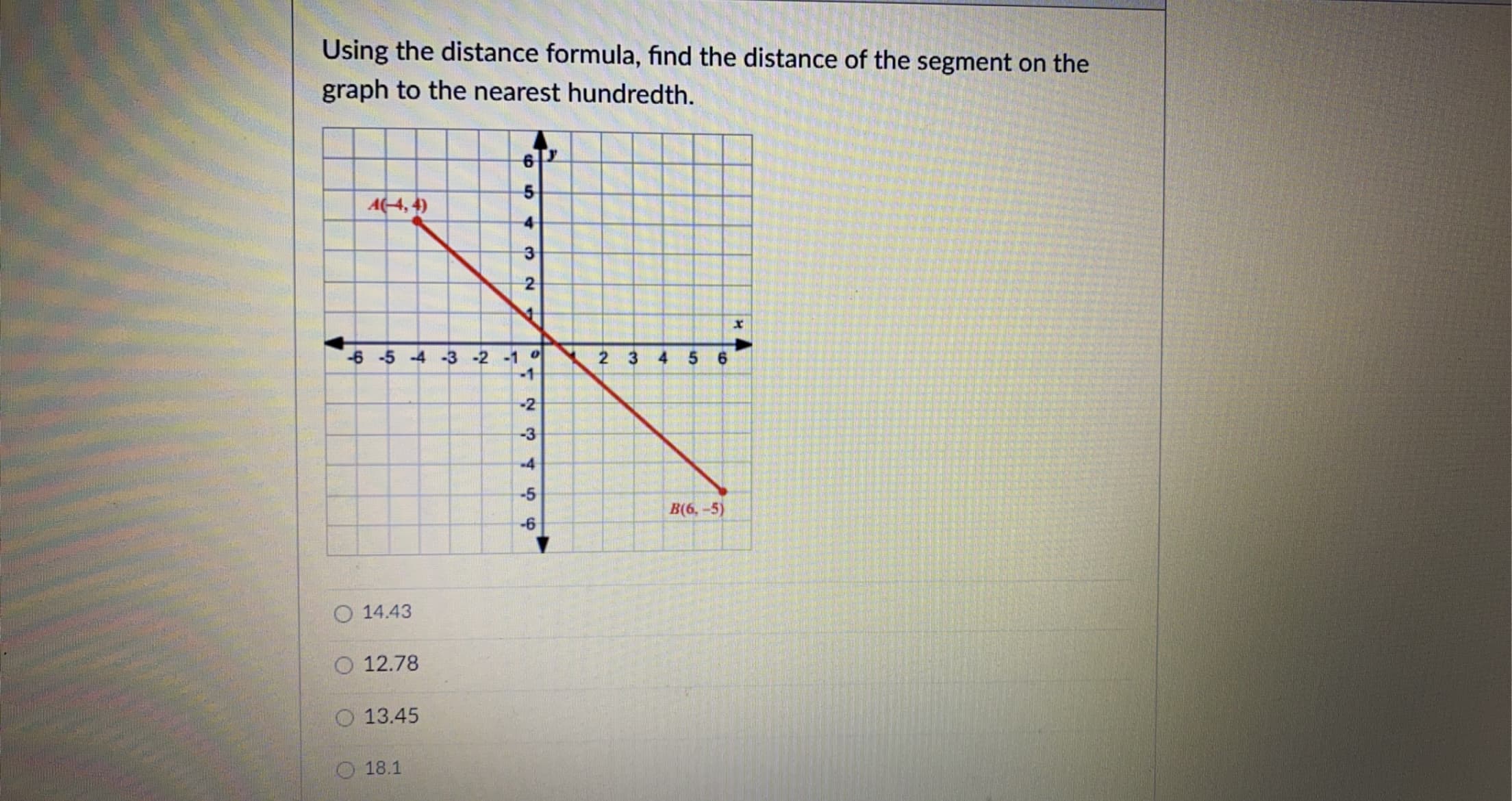 Using the distance formula, find the distance of
graph to the nearest hundredth.
6T
A4, 4)
4
-6 -5 -4 -3 -2 -1 0
-1
2 3
4 5
-2
-3
-4
-5
B(6, -5)
-6
O 14.43
O 12.78
O 13.45
O 18.1
