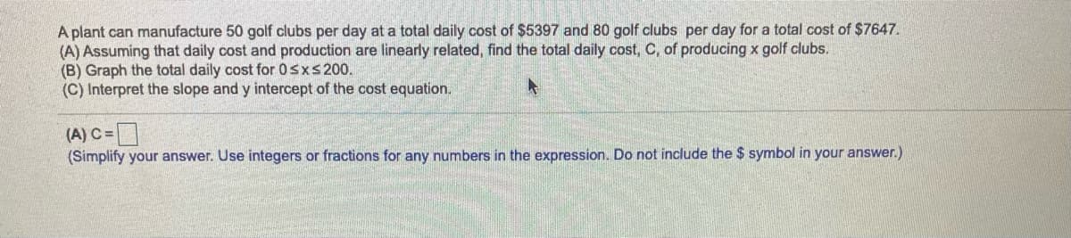 A plant can manufacture 50 golf clubs per day at a total daily cost of $5397 and 80 golf clubs per day for a total cost of $7647.
(A) Assuming that daily cost and production are linearly related, find the total daily cost, C, of producing x golf clubs.
(B) Graph the total daily cost for 0sxs 200.
(C) Interpret the slope and y intercept of the cost equation.
(A) C =D
(Simplify your answer. Use integers or fractions for any numbers in the expression. Do not include the $ symbol in your answer.)
