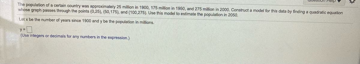 The population of a certain country was approximately 25 million in 1900, 175 million in 1950, and 275 million in 2000. Construct a model for this data by finding a quadratic equation
whose graph passes through the points (0,25), (50,175), and (100,275). Use this model to estimate the population in 2050.
Let x be the number of years since 1900 and y be the population in millions.
y =
(Use integers or decimals for any numbers in the expression.)
