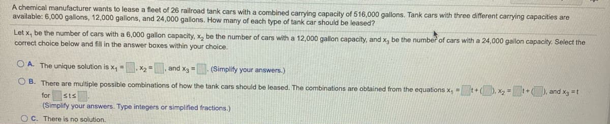 A chemical manufacturer wants to lease a fleet of 26 railroad tank cars with a combined carrying capacity of 516,000 gallons. Tank cars with three different carrying capacities are
available: 6,000 gallons, 12,000 gallons, and 24,000 gallons. How many of each type of tank car should be leased?
Let x, be the number of cars with a 6,000 gallon capacity, x, be the number of cars with a 12,000 gallon capacity, and x, be the number of cars with a 24,000 gallon capacity. Select the
correct choice below and fill in the answer boxes within your choice.
O'A. The unique solution is x, =
X2 =
and x3 =
(Simplify your answers.)
O B. There are multiple possible combinations of how the tank cars should be leased. The combinations are obtained from the equations x, =
t+(), x2 =t+
), and x3 =t
for
Sts
(Simplify your answers. Type integers or simplified fractions.)
O C. There is no solution.
