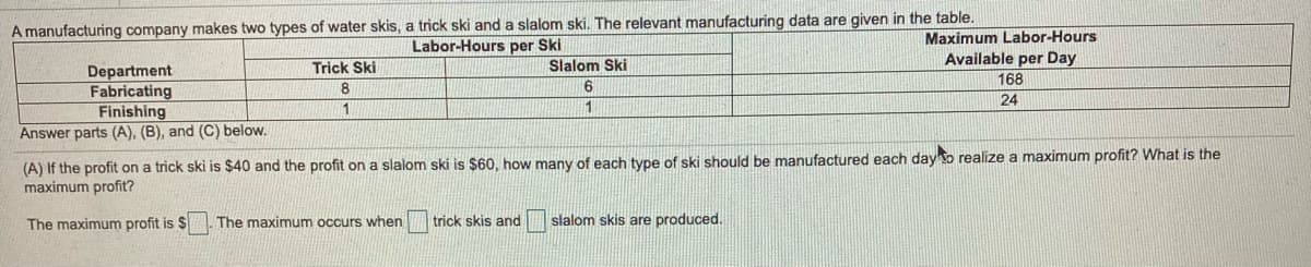 A manufacturing company makes two types of water skis, a trick ski and a slalom ski. The relevant manufacturing data are given in the table.
Labor-Hours per Ski
Maximum Labor-Hours
Trick Ski
Slalom Ski
Available per Day
Department
Fabricating
Finishing
Answer parts (A), (B), and (C) below.
168
8
24
1
(A) If the profit on a trick ski is $40 and the profit on a slalom ski is $60, how many of each type of ski should be manufactured each day o realize a maximum profit? What is the
maximum profit?
The maximum profit is $
The maximum occurs when
trick skis and slalom skis are produced.
