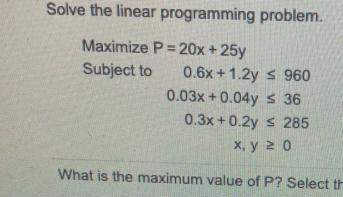 Solve the linear programming problem.
Maximize P=20x+25y
Subject to
0.6x + 1.2y 960
0.03x +0.04ys 36
0.3x+0.2y s 285
x, y 0
What is the maximum value of P? Select th

