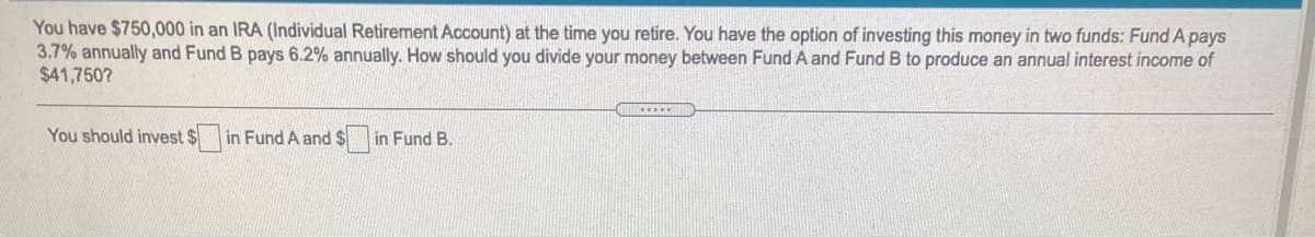You have $750,000 in an IRA (Individual Retirement Account) at the time you retire. You have the option of investing this money in two funds: Fund A pays
3.7% annually and Fund B pays 6.2% annually. How should you divide your money between Fund A and Fund B to produce an annual interest income of
$41,750?
.....
You should invest $
in Fund A and $
in Fund B.
