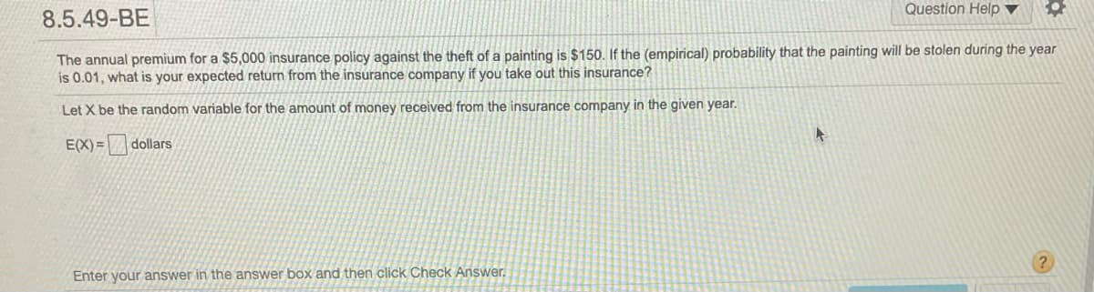 Question Help ▼
8.5.49-BE
The annual premium for a $5,000 insurance policy against the theft of a painting is $150. If the (empirical) probability that the painting will be stolen during the year
is 0.01, what is your expected return from the insurance company if you take out this insurance?
Let X be the random variable for the amount of money received from the insurance company in the given year.
E(X) = dollars
Enter your answer in the answer box and then click Check Answer.
