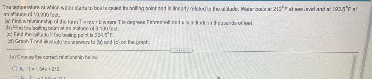 The temperature at which water starts to boil is called its boiling point and is linearly related to the altitude. Water boils at 212°F at sea level and at 193.6°F at
an altitude of 10,000 feet.
(a) Find a relationship of the form T=mx+b where T is degrees Fahrenheit and x is altitude in thousands of feet.
(b) Find the boiling point at an altitude of 3,100 feet.
(c) Find the altitude if the boiling point is 204.5°F.
(d) Graph T and illustrate the answers to (b) and (c) on the graph.
(a) Choose the correct relationship below.
O A. T=1.84x+212
A 84x + 212
