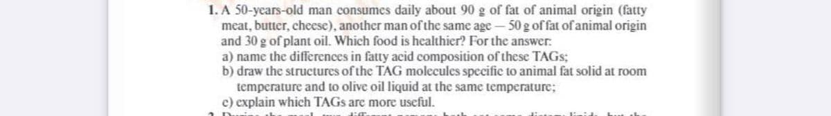 1. A 50-years-old man consumes daily about 90 g of fat of animal origin (fatty
meat, butter, chcese), another man of the same age- 50 g of fat of animal origin
and 30 g of plant oil. Which food is healthier? For the answer:
a) name the differences in fatty acid composition of these TAGS;
b) draw the structures of the TAG molecules specific to animal fat solid at room
temperature and to olive oil liquid at the same temperature;
c) explain which TAGS are more useful.

