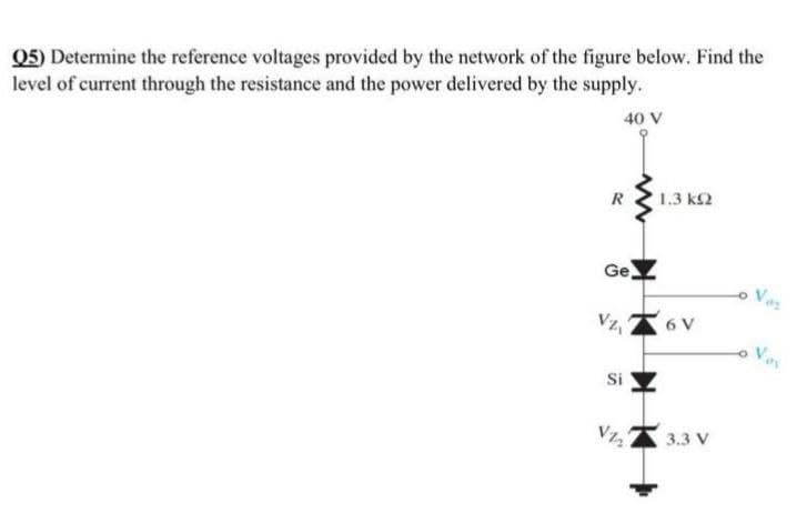 Q5) Determine the reference voltages provided by the network of the figure below. Find the
level of current through the resistance and the power delivered by the supply.
40 V
R
1.3 k2
Ge
Vz,
6 V
Si
3.3 V
