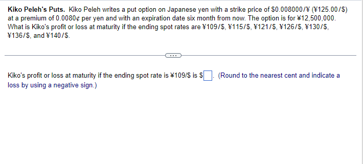 Kiko Peleh's Puts. Kiko Peleh writes a put option on Japanese yen with a strike price of $0.008000/¥ (¥125.00/$)
at a premium of 0.0080¢ per yen and with an expiration date six month from now. The option is for ¥12,500,000.
What is Kiko's profit or loss at maturity if the ending spot rates are ¥109/$, ¥115/$, ¥121/S, ¥126/S, ¥130/S,
¥136/$, and ¥140/S.
Kiko's profit or loss at maturity if the ending spot rate is ¥109/$ is $
loss by using a negative sign.)
(Round to the nearest cent and indicate a
