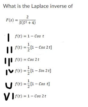 What is the Laplace inverse of
2
S(S²+4)
F(s)
f(t) = 1- Cost
1
|| f(t) = [1 – Cos 2 t]
f(t) = Cos 2 t
f(t) = [1 - Sin 2 t]
f(t) = [1 - Cos t]
Vf(t) = 1- Cos 2 t
