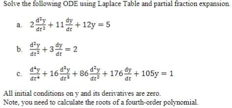 Solve the following ODE using Laplace Table and partial fraction expansion.
a. 2-
2² +11+12y = 5
b. +3=2
da
dy
dey
C. +16 +86 +176 +105y = 1
dt
All initial conditions on y and its derivatives are zero.
Note, you need to calculate the roots of a fourth-order polynomial.