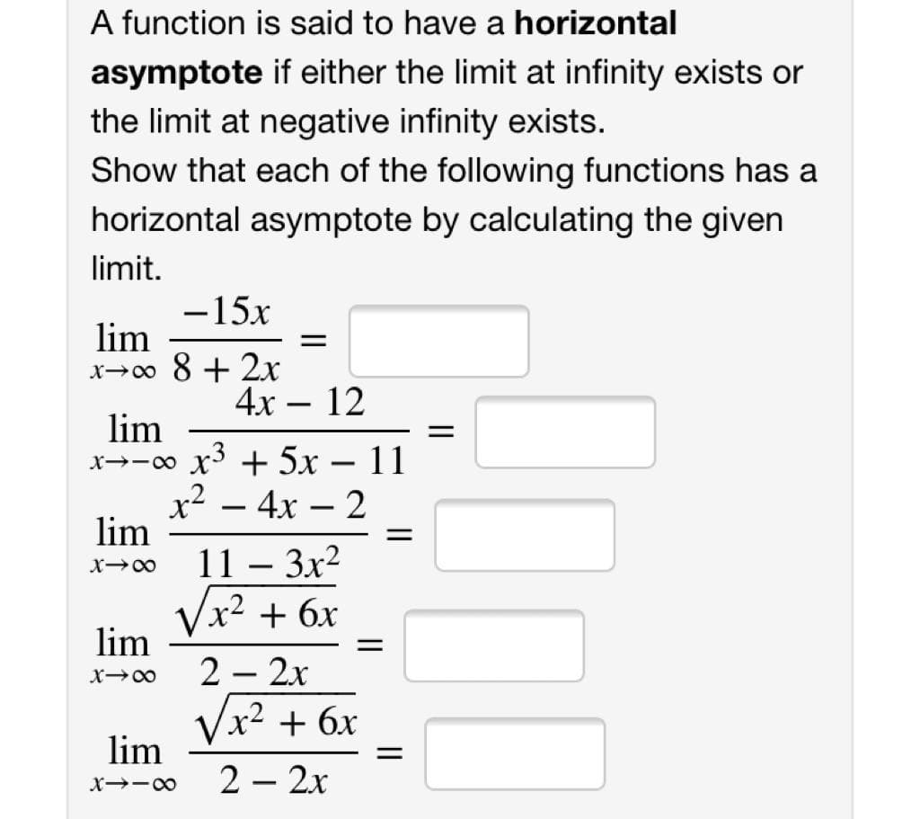 A function is said to have a horizontal
asymptote if either the limit at infinity exists or
the limit at negative infinity exists.
Show that each of the following functions has a
horizontal asymptote by calculating the given
limit.
-15x
lim
x→0 8 + 2x
4х — 12
lim
x→-o x + 5x – 11
x² – 4x – 2
lim
||
11 – 3x2
-
Vx2 + 6x
lim
2 – 2x
Vx2 + 6x
lim
2 – 2x
X -00
|
