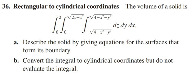 36. Rectangular to cylindrical coordinates The volume of a solid is
(2 rV2r-x² cV4-x-y²
dz dy dx.
-V4-x²-y²
a. Describe the solid by giving equations for the surfaces that
form its boundary.
b. Convert the integral to cylindrical coordinates but do not
evaluate the integral.
