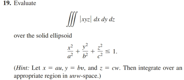 19. Evaluate
II \xyz| dx dy dz
over the solid ellipsoid
x²
y2
< 1.
a?
(Hint: Let x = au, y = bv, and z = cw. Then integrate over an
appropriate region in uvw-space.)
