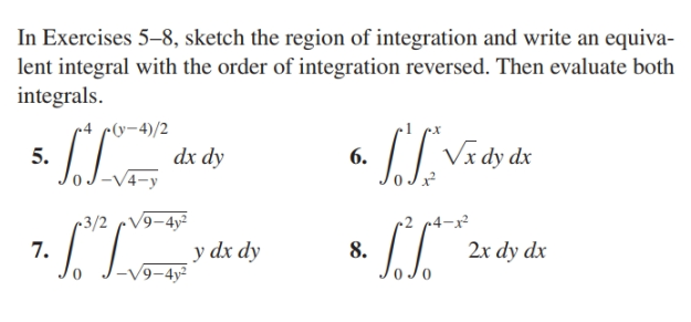 In Exercises 5–8, sketch the region of integration and write an equiva-
lent integral with the order of integration reversed. Then evaluate both
integrals.
r4 c(y-4)/2
dx dy
Vx dy dx
5.
6.
-V4-y
~3/2 cV9-4y²
r2
7.
y dx dy
9-4y²
8.
2x dy dx
