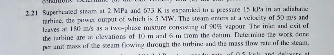 Superheated steam at 2 MPa and 673 K is expanded to a pressure I5 kPå in an
turbine, the power output of which is 5 MW. The steam enters at a velocity of 50 m/s and
leaves at 180 m/s as a two-phase mixture consisting of 90% vapour. The inlet and exit of
the turbine are at elevations of 10 m and 6 m from the datum. Determine the work done
per unit mass of the steam flowing through the turbine and the mass flow rate of the steam.
batic

