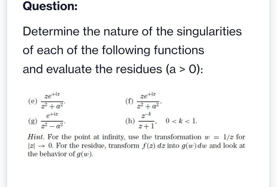 Question:
Determine the nature of the singularities
of each of the following functions
and evaluate the residues (a > 0):
(e)
zetiz
2² + a²
etiz
22-a²
(f)
zetiz
+ a²
-k
(h)
2+1
Hint. For the point at infinity, use the transformation w =
1/2 for
|2| → 0. For the residue, transform f(z) dz into g(w) dw and look at
the behavior of g (w).
0 <k < 1.
"