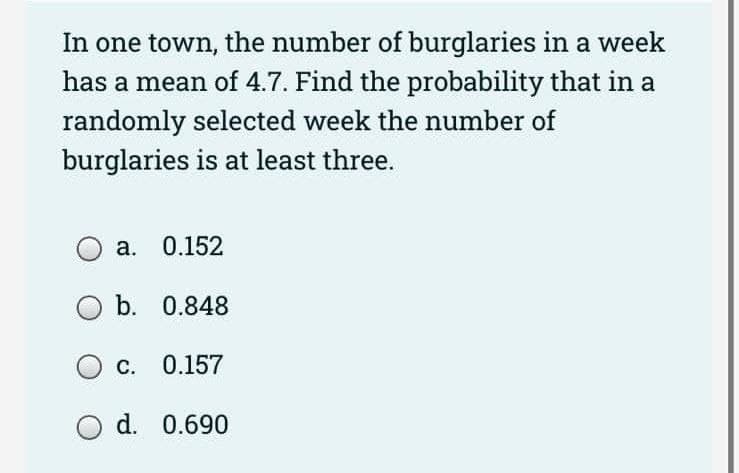 In one town, the number of burglaries in a week
has a mean of 4.7. Find the probability that in a
randomly selected week the number of
burglaries is at least three.
a. 0.152
O b.
0.848
OC. 0.157
O d. 0.690