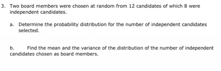 3. Two board members were chosen at random from 12 candidates of which 8 were
independent candidates.
a. Determine the probability distribution for the number of independent candidates
selected.
b.
Find the mean and the variance of the distribution of the number of independent
candidates chosen as board members.
