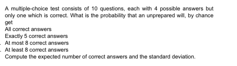 A multiple-choice test consists of 10 questions, each with 4 possible answers but
only one which is correct. What is the probability that an unprepared will, by chance
get
All correct answers
Exactly 5 correct answers
. At most 8 correct answers
. At least 8 correct answers
Compute the expected number of correct answers and the standard deviation.
