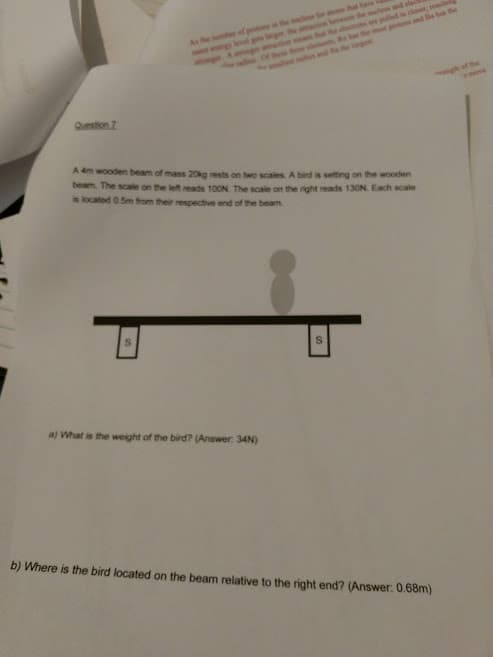 aepulled in dloset, reslti
the mst potos and Be ban the
As the her of pots the cles for anome ha
g the a bewe the scles and ele
gh of the
Question 7
A 4m wooden beam of mass 20kg rests on two scales. A bird is setting on the wooden
beam The scale on the left reads 100N The scale on the right reads 130N. Each scale
is located 0.5m from their respective end of the beam
a) What is the weight of the bird? (Answer: 34N)
b) Where is the bird located on the beam relative to the right end? (Answer: 0.68m)
