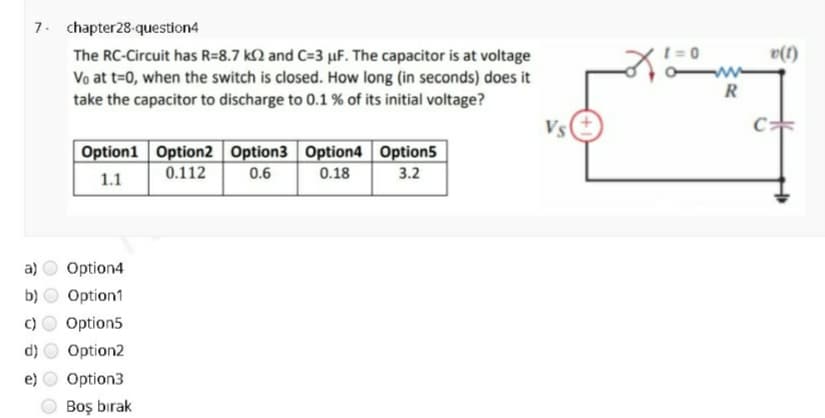 7. chapter28-question4
The RC-Circuit has R=8.7 k2 and C=3 µF. The capacitor is at voltage
t =0
v(1)
Vo at t=0, when the switch is closed. How long (in seconds) does it
R
take the capacitor to discharge to 0.1 % of its initial voltage?
Vs
Option1 Option2 Option3 Option4 Option5
3.2
0.112
0.6
0.18
1.1
a)
Option4
b)
Option1
C)
Option5
Option2
e)
Option3
Boş bırak
