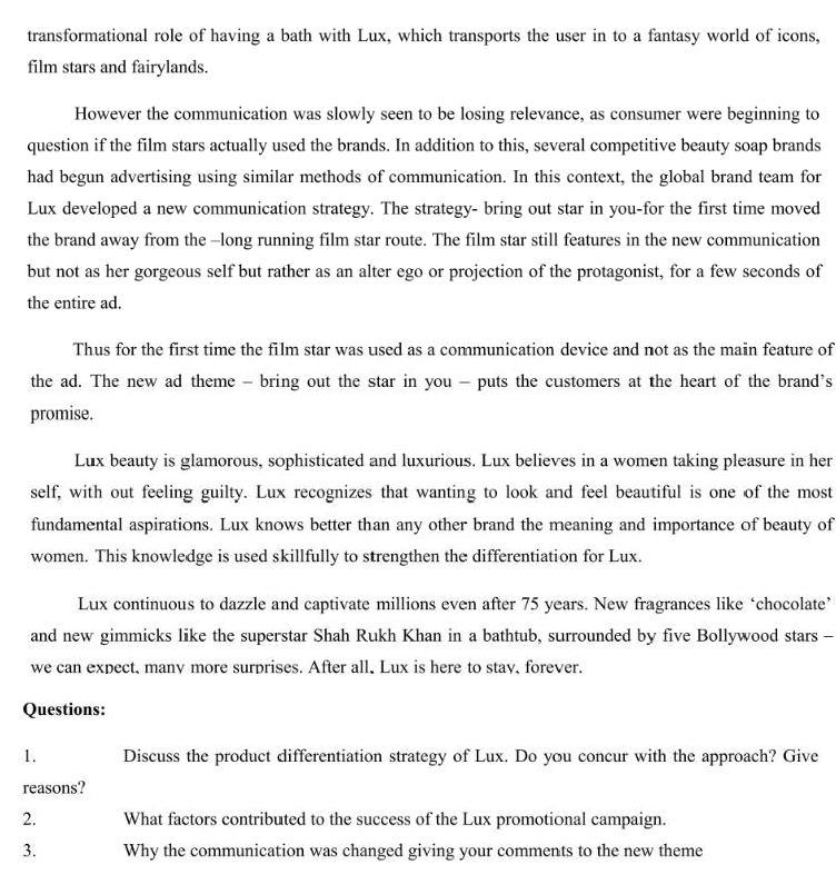 transformational role of having a bath with Lux, which transports the user in to a fantasy world of icons,
film stars and fairylands.
However the communication was slowly seen to be losing relevance, as consumer were beginning to
question if the film stars actually used the brands. In addition to this, several competitive beauty soap brands
had begun advertising using similar methods of communication. In this context, the global brand team for
Lux developed a new communication strategy. The strategy- bring out star in you-for the first time moved
the brand away from the long running film star route. The film star still features in the new communication
but not as her gorgeous self but rather as an alter ego or projection of the protagonist, for a few seconds of
the entire ad.
Thus for the first time the film star was used as a communication device and not as the main feature of
the ad. The new ad theme - bring out the star in you - puts the customers at the heart of the brand's
promise.
Lux beauty is glamorous, sophisticated and luxurious. Lux believes in a women taking pleasure in her
self, with out feeling guilty. Lux recognizes that wanting to look and feel beautiful is one of the most
fundamental aspirations. Lux knows better than any other brand the meaning and importance of beauty of
women. This knowledge is used skillfully to strengthen the differentiation for Lux.
Lux continuous to dazzle and captivate millions even after 75 years. New fragrances like chocolate'
and new gimmicks like the superstar Shah Rukh Khan in a bathtub, surrounded by five Bollywood stars
we can expect, many more surprises. After all, Lux is here to stay, forever.
Questions:
1.
reasons?
2.
3.
Discuss the product differentiation strategy of Lux. Do you concur with the approach? Give
What factors contributed to the success of the Lux promotional campaign.
Why the communication was changed giving your comments to the new theme