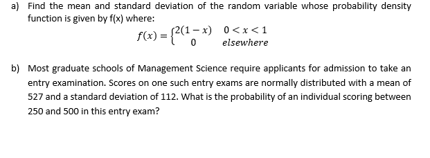 a) Find the mean and standard deviation of the random variable whose probability density
function is given by f(x) where:
s2(1- x) 0<x<1
f(x) = {?(",*)
elsewhere
b) Most graduate schools of Management Science require applicants for admission to take an
entry examination. Scores on one such entry exams are normally distributed with a mean of
527 and a standard deviation of 112. What is the probability of an individual scoring between
250 and 500 in this entry exam?

