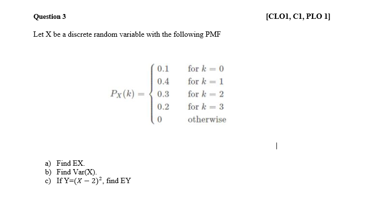 Question 3
[CLO1, C1, PLO 1]
Let X be a discrete random variable with the following PMF
0.1
for k = 0
0.4
for k = 1
Px(k) =
0.3
for k = 2
0.2
for k = 3
otherwise
a) Find EX.
b) Find Var(X).
c) If Y=(X – 2)², find EY
