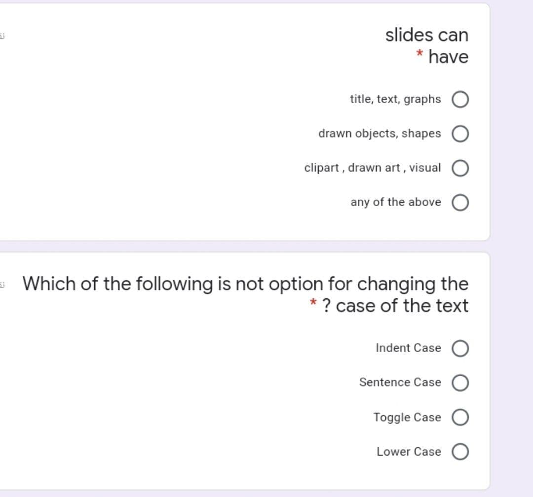 slides can
* have
title, text, graphs O
drawn objects, shapes
clipart , drawn art, visual
any of the above
Which of the following is not option for changing the
* ? case of the text
Indent Case
Sentence Case
Toggle Case
Lower Case O
