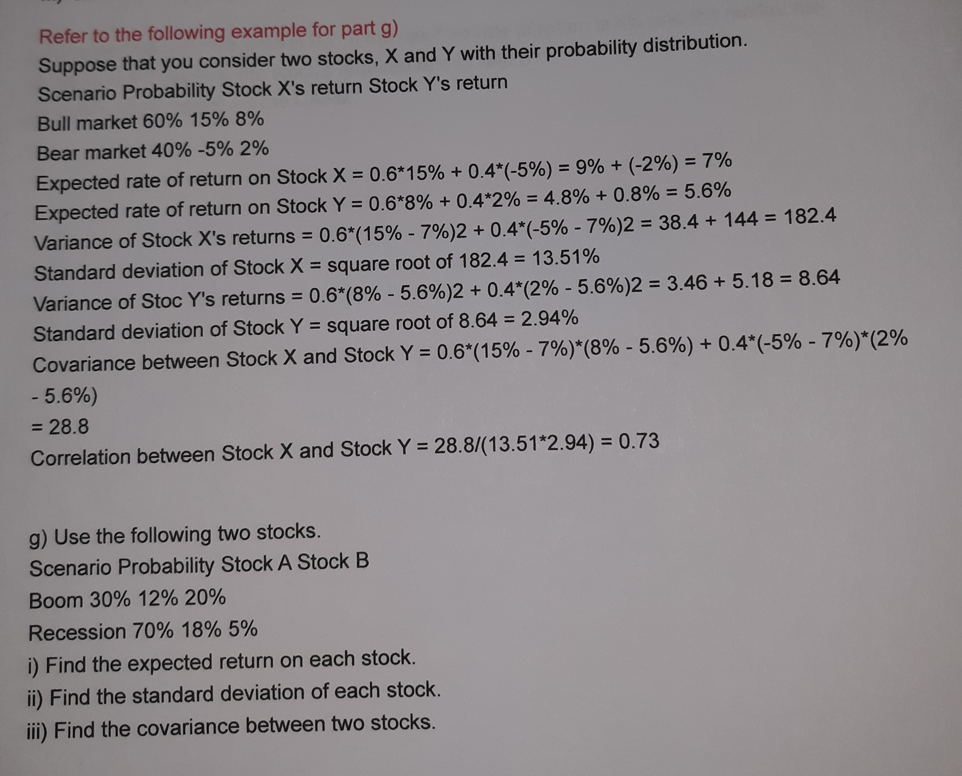 Refer to the following example for part g)
Suppose that you consider two stocks, X and Y with their probability distribution.
Scenario Probability Stock X's return Stock Y's return
Bull market 60% 15% 8%
Bear market 40% -5% 2%
Expected rate of return on Stock X = 0.6*15% + 0.4*(-5%) = 9% + (-2%) = 7%
Expected rate of return on Stock Y = 0.6*8% + 0.4*2% = 4.8% + 0.8% = 5.6%
%3D
%3D
%3D
Variance of Stock X's returns = 0.6*(15% - 7%)2 + 0.4*(-5% - 7%)2 = 38.4 + 144 = 182.4
Standard deviation of Stock X = square root of 182.4 = 13.51%
%3D
%3D
Variance of Stoc Y's returns = 0.6*(8% - 5.6%)2 + 0.4*(2% - 5.6%)2 = 3.46 + 5.18 = 8.64
Standard deviation of Stock Y = square root of 8.64 = 2.94%
%3D
Covariance between Stock X and Stock Y = 0.6*(15% - 7%)*(8% - 5.6%) + 0.4*(-5% - 7%)*(2%
- 5.6%)
= 28.8
Correlation between Stock X and Stock Y = 28.8/(13.51*2.94) = 0.73
g) Use the following two stocks.
Scenario Probability Stock A Stock B
Boom 30% 12% 20%
Recession 70% 18% 5%
i) Find the expected return on each stock.
ii) Find the standard deviation of each stock.
iii) Find the covariance between two stocks.
