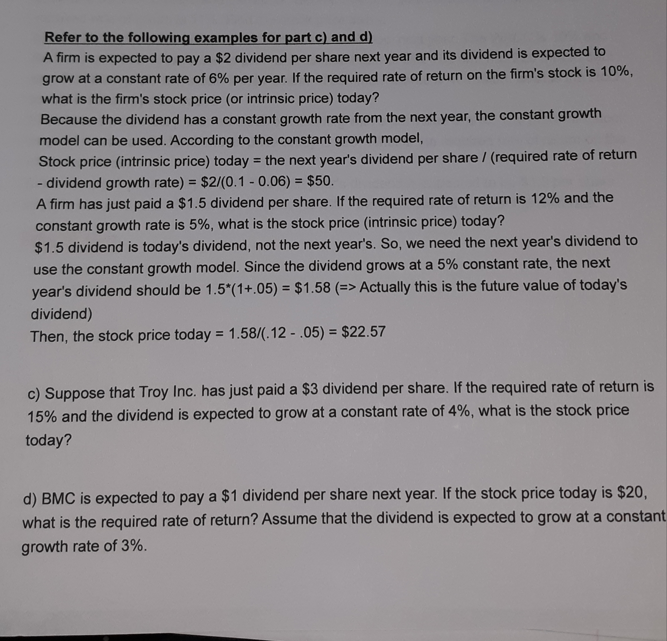 Refer to the following examples for part c) and d)
A firm is expected to pay a $2 dividend per share next year and its dividend is expected to
grow at a constant rate of 6% per year. If the required rate of return on the firm's stock is 10%,
what is the firm's stock price (or intrinsic price) today?
Because the dividend has a constant growth rate from the next year, the constant growth
model can be used. According to the constant growth model,
Stock price (intrinsic price) today = the next year's dividend per share (required rate of return
dividend growth rate) = $2/(0.1 - 0.06) = $50.
A firm has just paid a $1.5 dividend per share. If the required rate of return is 12% and the
constant growth rate is 5%, what is the stock price (intrinsic price) today?
%3D
%3D
%3D
$1.5 dividend is today's dividend, not the next year's. So, we need the next year's dividend to
use the constant growth model. Since the dividend grows at a 5% constant rate, the next
year's dividend should be 1.5*(1+.05) = $1.58 (=> Actually this is the future value of today's
dividend)
%3D
Then, the stock price today = 1.58/(.12 - .05) = $22.57
%3D
c) Suppose that Troy Inc. has just paid a $3 dividend per share. If the required rate of return is
15% and the dividend is expected to grow at a constant rate of 4%, what is the stock price
today?
d) BMC is expected to pay a $1 dividend per share next year. If the stock price today is $20,
what is the required rate of return? Assume that the dividend is expected to grow at a constant
growth rate of 3%.
