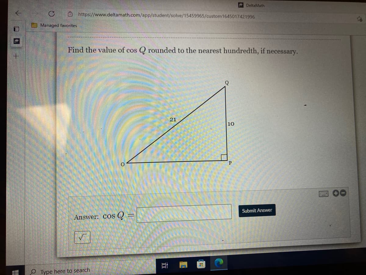 DeltaMath
Ô https://www.deltamath.com/app/student/solve/15459965/custom1645017421996
O Managed favorites
Find the value of cos Q rounded to the nearest hundredth, if necessary.
21
10
Answer: Cos Q =
Submit Answer
O Type here to search
近
