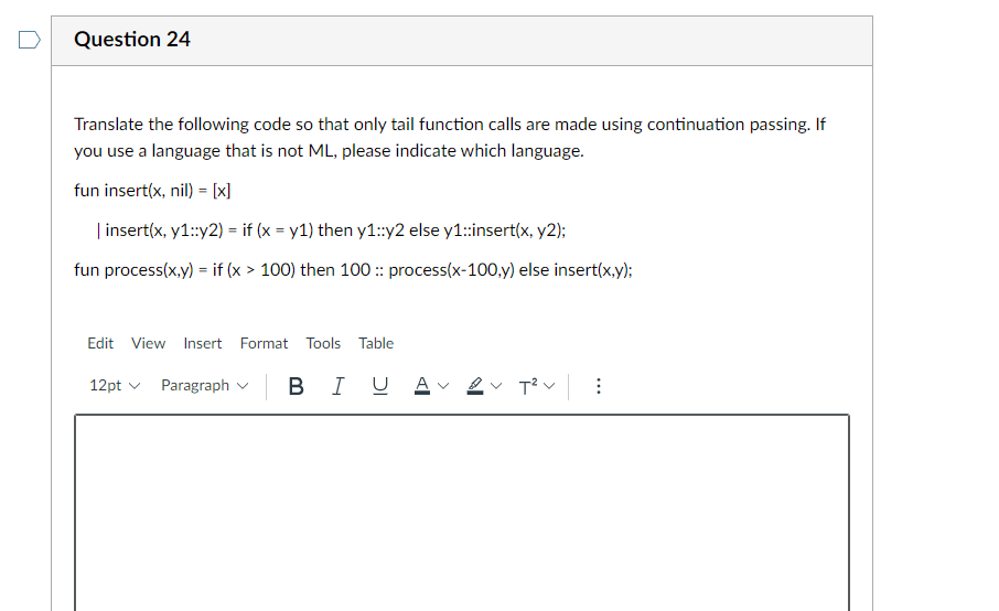 Question 24
Translate the following code so that only tail function calls are made using continuation passing. If
you use a language that is not ML, please indicate which language.
fun insert(x, nil) = [x]
| insert(x, y1::y2) = if (x = y1) then y1:y2 else y1:insert(x, y2);
fun process(x,y) = if (x > 100) then 100 :: process(x-100,y) else insert(x,y);
Edit View Insert Format Tools Table
|
B IU A
v 2v T²v:
12pt v Paragraph v
