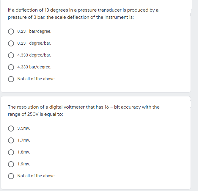 If a deflection of 13 degrees in a pressure transducer is produced by a
pressure of 3 bar, the scale deflection of the instrument is:
0.231 bar/degree.
0.231 degree/bar.
O 4.333 degree/bar.
O 4.333 bar/degree.
Not all of the above.
The resolution of a digital voltmeter that has 16 – bit accuracy with the
range of 250V is equal to:
3.5mv.
1.7mv.
1.8mv.
1.9mv.
Not all of the above.
