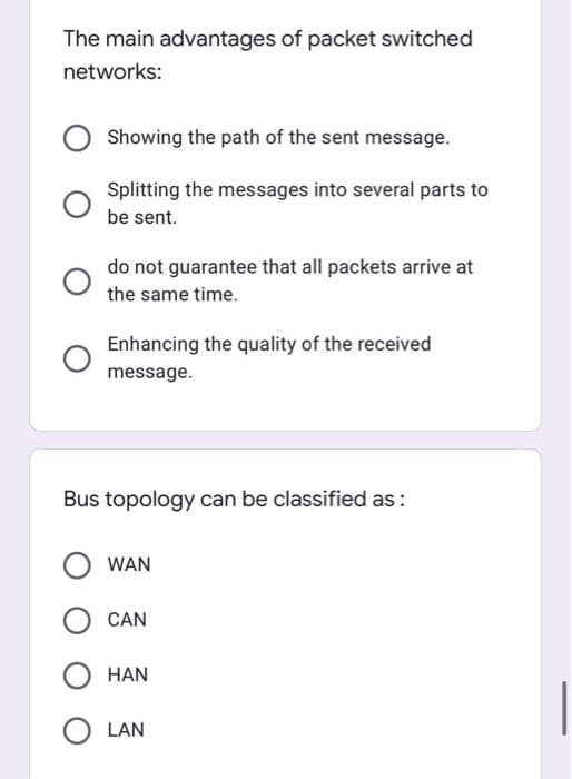 The main advantages of packet switched
networks:
Showing the path of the sent message.
Splitting the messages into several parts to
be sent.
do not guarantee that all packets arrive at
the same time.
Enhancing the quality of the received
message.
Bus topology can be classified as :
WAN
CAN
HAN
LAN
