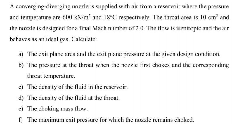 A converging-diverging nozzle is supplied with air from a reservoir where the pressure
and temperature are 600 kN/m² and 18°C respectively. The throat area is 10 cm? and
the nozzle is designed for a final Mach number of 2.0. The flow is isentropic and the air
behaves as an ideal gas. Calculate:
a) The exit plane area and the exit plane pressure at the given design condition.
b) The pressure at the throat when the nozzle first chokes and the corresponding
throat temperature.
c) The density of the fluid in the reservoir.
d) The density of the fluid at the throat.
e) The choking mass flow.
f) The maximum exit pressure for which the nozzle remains choked.
