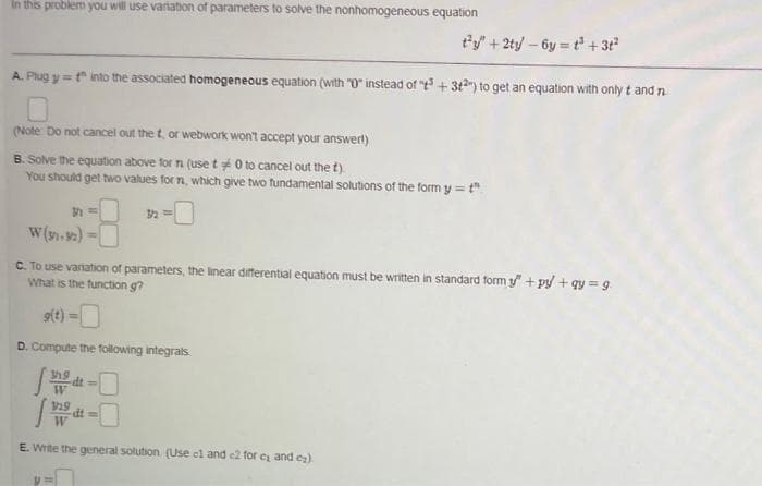 In this problem you will use variation of parameters to solve the nonhomogeneous equation
t'y+2ty-6y = t + 3t
A. Plug y=t into the associated homogeneous equation (with "0" instead of "t+ 312") to get an equation with only t and n
(Note Do not cancel out the t, or webwork won't accept your answert)
B. Solve the equation above for n (use t0 to cancel out the t).
You should get two values for n, which give two tundamental solutions of the form y = t"
W (91.92)
C. To use variation of parameters, the linear differential equation must be written in standard form " + py +qy = g
What is the function g?
9(t) =
D. Compute the following integrals
19
%3D
y19 at=
W
E. Write the general solution (Use el and e2 for e and ez).
